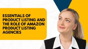Essentials of Product Listing and the Role of Amazon Product Listing Agencies